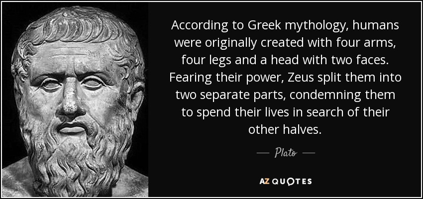 According to Greek mythology, humans were originally created with four arms, four legs and a head with two faces. Fearing their power, Zeus split them into two separate parts, condemning them to spend their lives in search of their other halves. - Plato