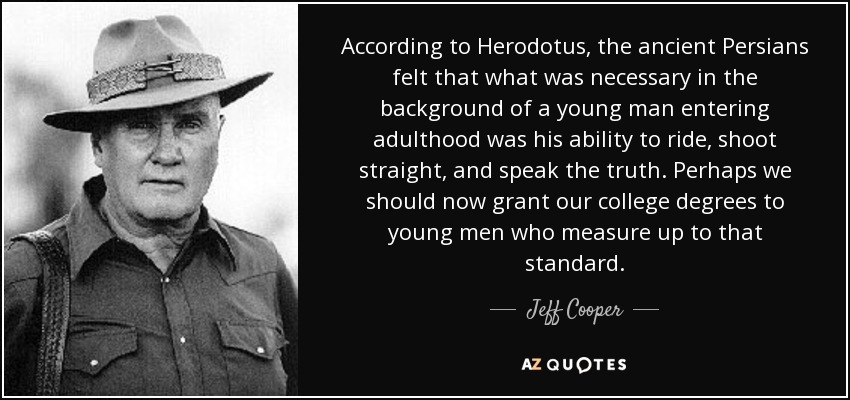 According to Herodotus, the ancient Persians felt that what was necessary in the background of a young man entering adulthood was his ability to ride, shoot straight, and speak the truth. Perhaps we should now grant our college degrees to young men who measure up to that standard. - Jeff Cooper