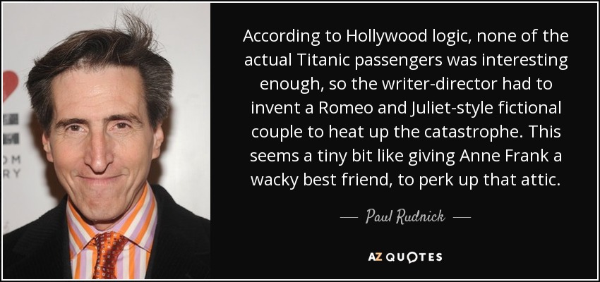 According to Hollywood logic, none of the actual Titanic passengers was interesting enough, so the writer-director had to invent a Romeo and Juliet-style fictional couple to heat up the catastrophe. This seems a tiny bit like giving Anne Frank a wacky best friend, to perk up that attic. - Paul Rudnick