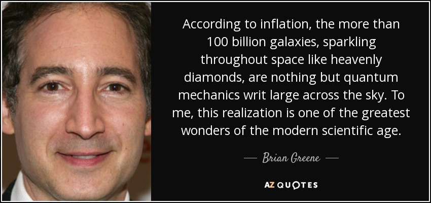 According to inflation, the more than 100 billion galaxies, sparkling throughout space like heavenly diamonds, are nothing but quantum mechanics writ large across the sky. To me, this realization is one of the greatest wonders of the modern scientific age. - Brian Greene