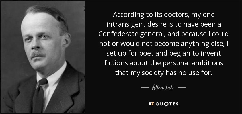 According to its doctors, my one intransigent desire is to have been a Confederate general, and because I could not or would not become anything else, I set up for poet and beg an to invent fictions about the personal ambitions that my society has no use for. - Allen Tate