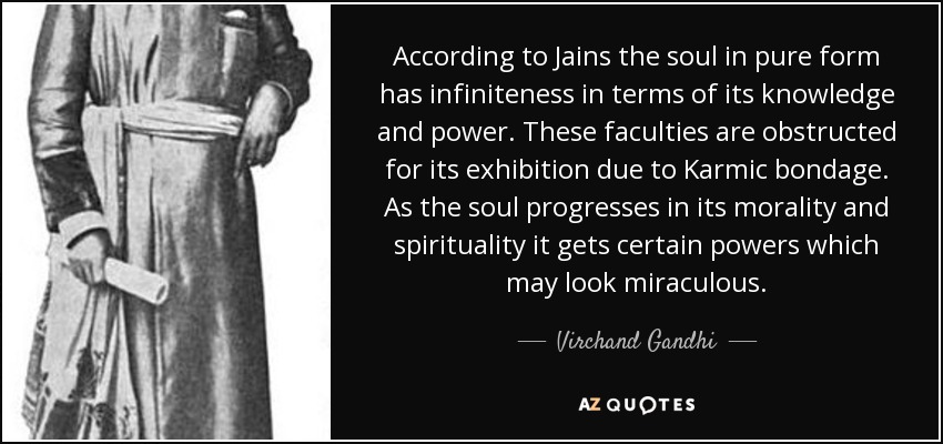 According to Jains the soul in pure form has infiniteness in terms of its knowledge and power. These faculties are obstructed for its exhibition due to Karmic bondage. As the soul progresses in its morality and spirituality it gets certain powers which may look miraculous. - Virchand Gandhi
