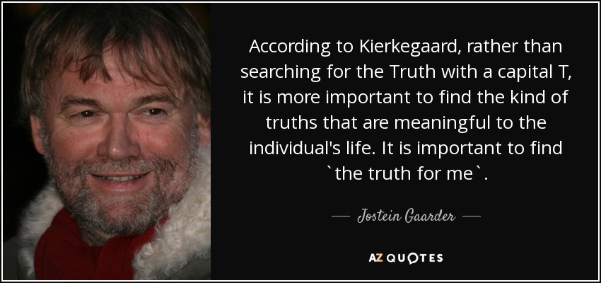 According to Kierkegaard, rather than searching for the Truth with a capital T, it is more important to find the kind of truths that are meaningful to the individual's life. It is important to find `the truth for me`. - Jostein Gaarder