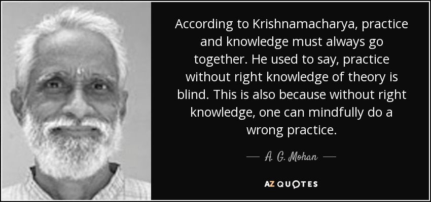 According to Krishnamacharya , practice and knowledge must always go together. He used to say, practice without right knowledge of theory is blind. This is also because without right knowledge, one can mindfully do a wrong practice. - A. G. Mohan