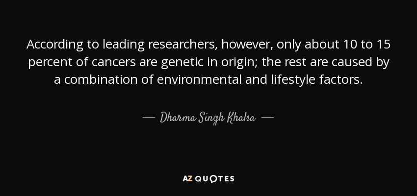 According to leading researchers, however, only about 10 to 15 percent of cancers are genetic in origin; the rest are caused by a combination of environmental and lifestyle factors. - Dharma Singh Khalsa