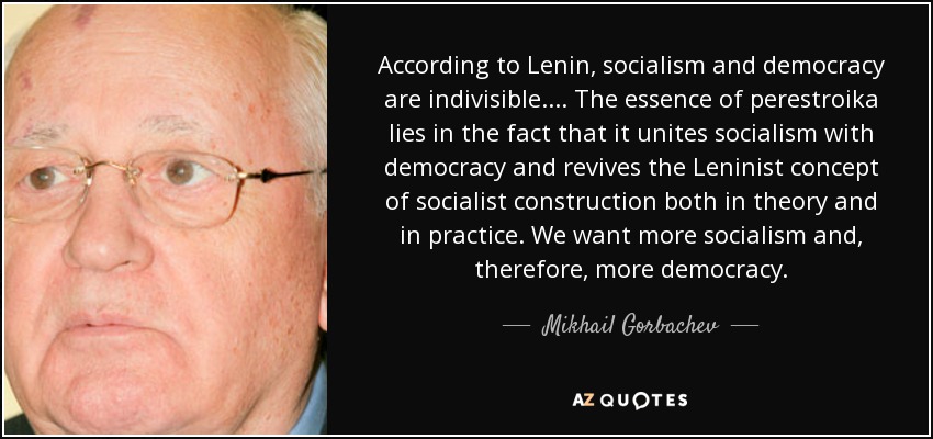 According to Lenin, socialism and democracy are indivisible.... The essence of perestroika lies in the fact that it unites socialism with democracy and revives the Leninist concept of socialist construction both in theory and in practice. We want more socialism and, therefore, more democracy. - Mikhail Gorbachev
