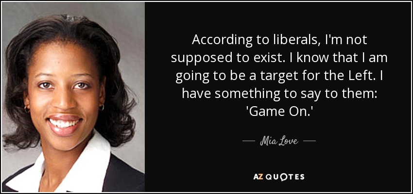 According to liberals, I'm not supposed to exist. I know that I am going to be a target for the Left. I have something to say to them: 'Game On.' - Mia Love