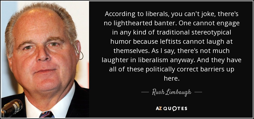 According to liberals, you can't joke, there's no lighthearted banter. One cannot engage in any kind of traditional stereotypical humor because leftists cannot laugh at themselves. As I say, there's not much laughter in liberalism anyway. And they have all of these politically correct barriers up here. - Rush Limbaugh