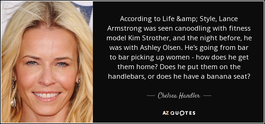 According to Life & Style, Lance Armstrong was seen canoodling with fitness model Kim Strother, and the night before, he was with Ashley Olsen. He's going from bar to bar picking up women - how does he get them home? Does he put them on the handlebars, or does he have a banana seat? - Chelsea Handler