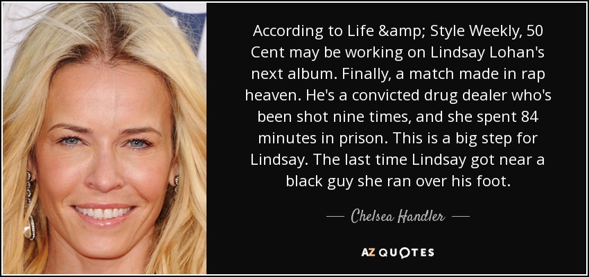 According to Life & Style Weekly, 50 Cent may be working on Lindsay Lohan's next album. Finally, a match made in rap heaven. He's a convicted drug dealer who's been shot nine times, and she spent 84 minutes in prison. This is a big step for Lindsay. The last time Lindsay got near a black guy she ran over his foot. - Chelsea Handler