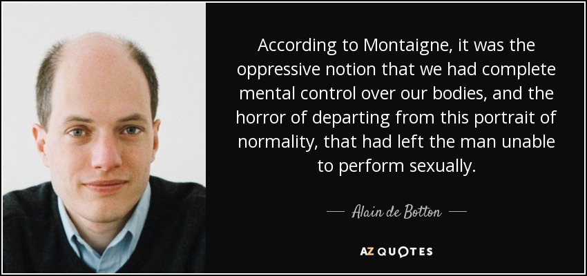 According to Montaigne, it was the oppressive notion that we had complete mental control over our bodies, and the horror of departing from this portrait of normality, that had left the man unable to perform sexually. - Alain de Botton