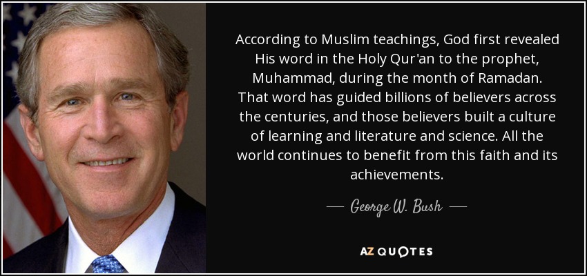 According to Muslim teachings, God first revealed His word in the Holy Qur'an to the prophet, Muhammad, during the month of Ramadan. That word has guided billions of believers across the centuries, and those believers built a culture of learning and literature and science. All the world continues to benefit from this faith and its achievements. - George W. Bush