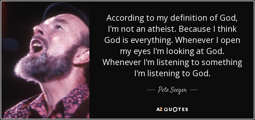 According to my definition of God, I'm not an atheist. Because I think God is everything. Whenever I open my eyes I'm looking at God. Whenever I'm listening to something I'm listening to God. - Pete Seeger