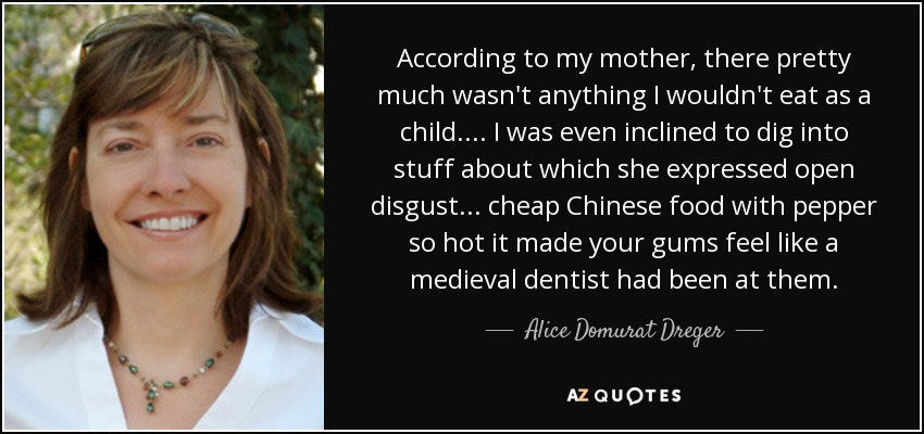 According to my mother, there pretty much wasn't anything I wouldn't eat as a child.... I was even inclined to dig into stuff about which she expressed open disgust... cheap Chinese food with pepper so hot it made your gums feel like a medieval dentist had been at them. - Alice Domurat Dreger