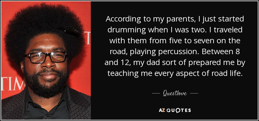 According to my parents, I just started drumming when I was two. I traveled with them from five to seven on the road, playing percussion. Between 8 and 12, my dad sort of prepared me by teaching me every aspect of road life. - Questlove