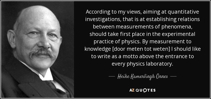 According to my views, aiming at quantitative investigations, that is at establishing relations between measurements of phenomena, should take first place in the experimental practice of physics. By measurement to knowledge [door meten tot weten] I should like to write as a motto above the entrance to every physics laboratory. - Heike Kamerlingh Onnes
