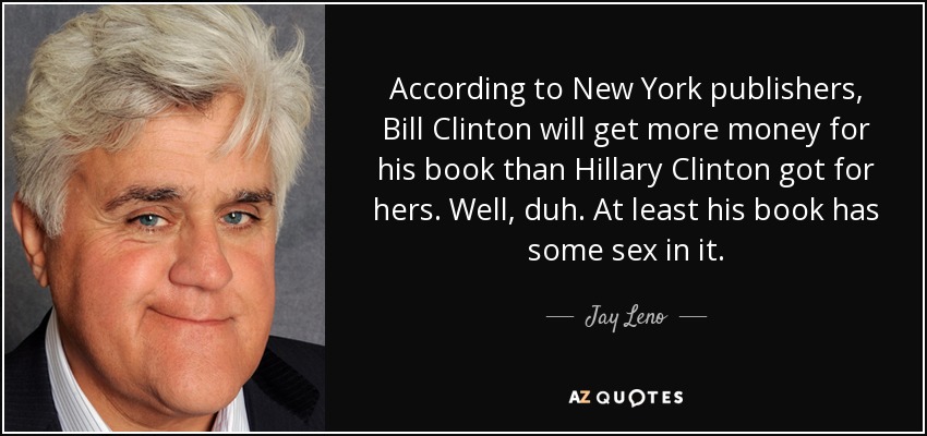 According to New York publishers, Bill Clinton will get more money for his book than Hillary Clinton got for hers. Well, duh. At least his book has some sex in it. - Jay Leno