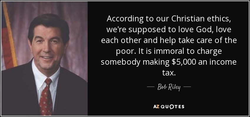 According to our Christian ethics, we're supposed to love God, love each other and help take care of the poor. It is immoral to charge somebody making $5,000 an income tax. - Bob Riley