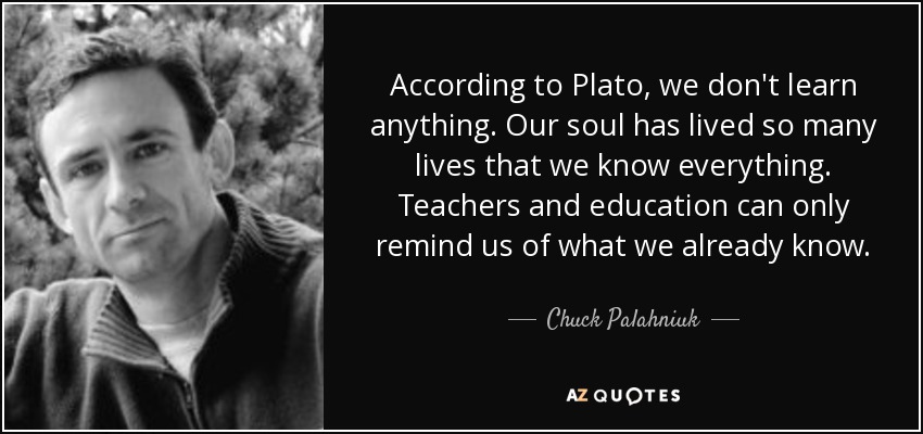 According to Plato, we don't learn anything. Our soul has lived so many lives that we know everything. Teachers and education can only remind us of what we already know. - Chuck Palahniuk