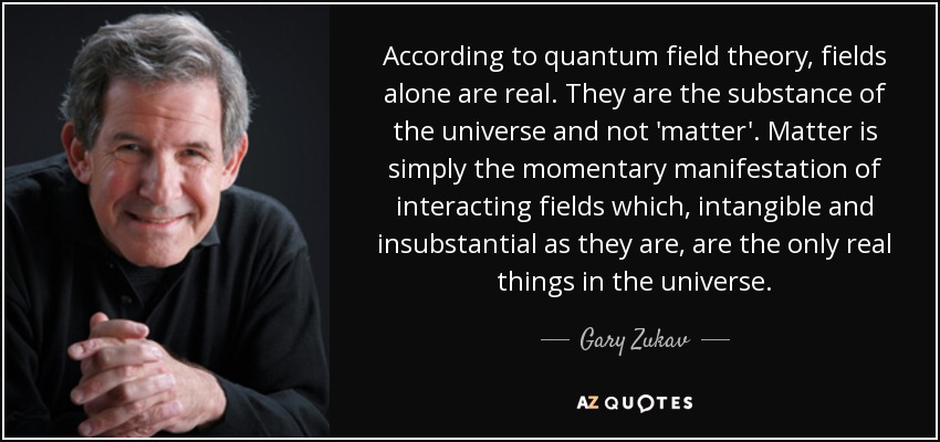 According to quantum field theory, fields alone are real. They are the substance of the universe and not 'matter'. Matter is simply the momentary manifestation of interacting fields which, intangible and insubstantial as they are, are the only real things in the universe. - Gary Zukav