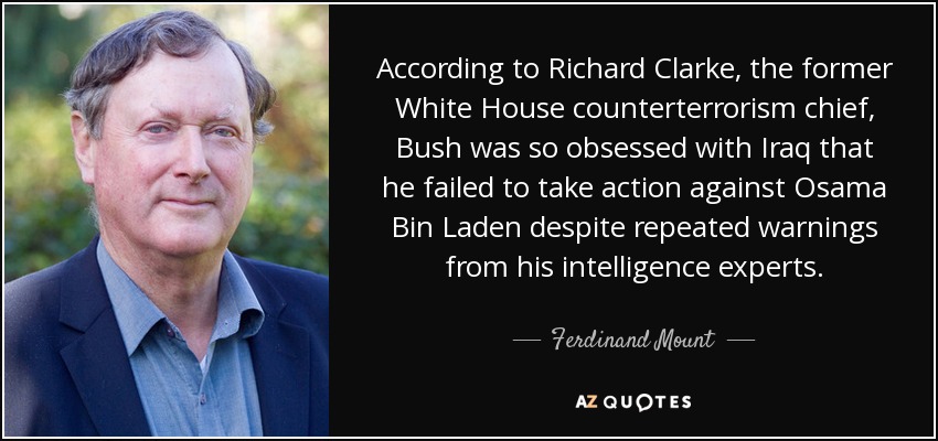 According to Richard Clarke, the former White House counterterrorism chief, Bush was so obsessed with Iraq that he failed to take action against Osama Bin Laden despite repeated warnings from his intelligence experts. - Ferdinand Mount