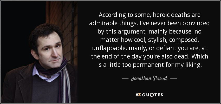 According to some, heroic deaths are admirable things. I've never been convinced by this argument, mainly because, no matter how cool, stylish, composed, unflappable, manly, or defiant you are, at the end of the day you're also dead. Which is a little too permanent for my liking. - Jonathan Stroud