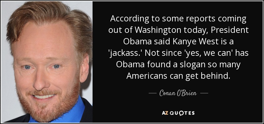 According to some reports coming out of Washington today, President Obama said Kanye West is a 'jackass.' Not since 'yes, we can' has Obama found a slogan so many Americans can get behind. - Conan O'Brien