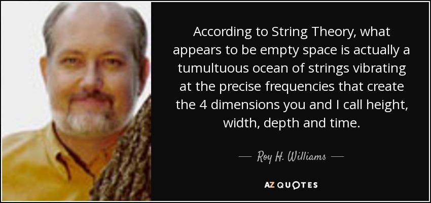 According to String Theory, what appears to be empty space is actually a tumultuous ocean of strings vibrating at the precise frequencies that create the 4 dimensions you and I call height, width, depth and time. - Roy H. Williams