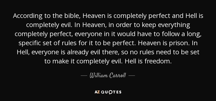 According to the bible, Heaven is completely perfect and Hell is completely evil. In Heaven, in order to keep everything completely perfect, everyone in it would have to follow a long, specific set of rules for it to be perfect. Heaven is prison. In Hell, everyone is already evil there, so no rules need to be set to make it completely evil. Hell is freedom. - William Carroll