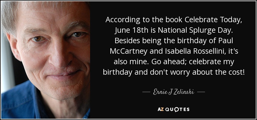 According to the book Celebrate Today, June 18th is National Splurge Day. Besides being the birthday of Paul McCartney and Isabella Rossellini, it's also mine. Go ahead; celebrate my birthday and don't worry about the cost! - Ernie J Zelinski