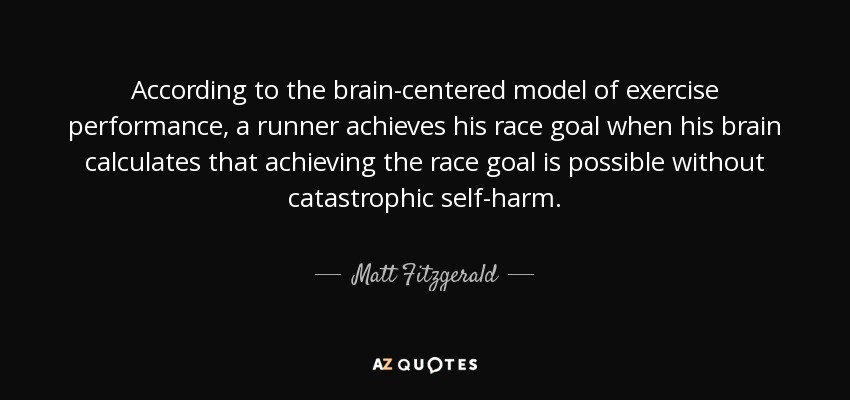 According to the brain-centered model of exercise performance, a runner achieves his race goal when his brain calculates that achieving the race goal is possible without catastrophic self-harm. - Matt Fitzgerald