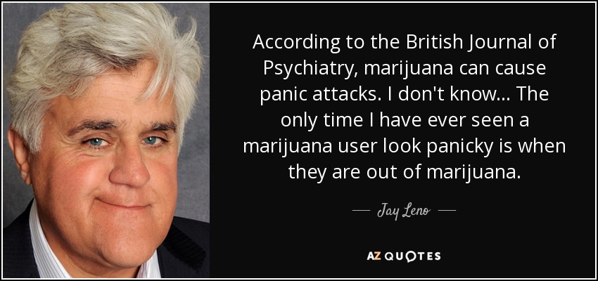 According to the British Journal of Psychiatry, marijuana can cause panic attacks. I don't know . . . The only time I have ever seen a marijuana user look panicky is when they are out of marijuana. - Jay Leno