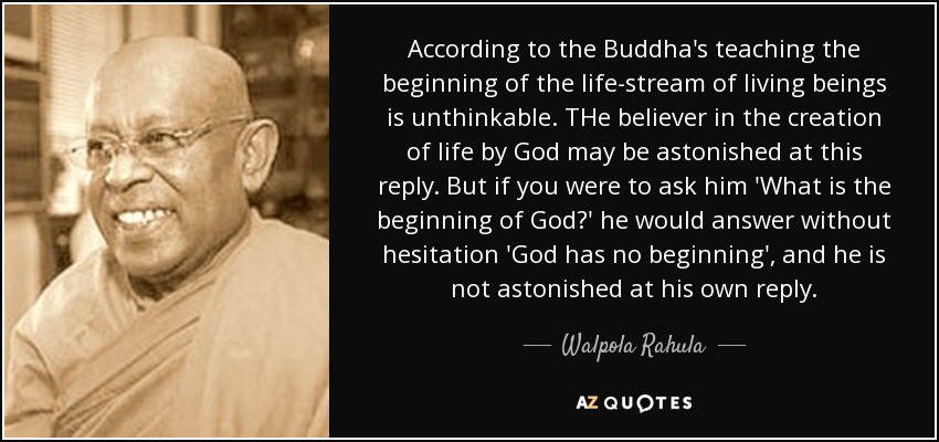 According to the Buddha's teaching the beginning of the life-stream of living beings is unthinkable. THe believer in the creation of life by God may be astonished at this reply. But if you were to ask him 'What is the beginning of God?' he would answer without hesitation 'God has no beginning', and he is not astonished at his own reply. - Walpola Rahula