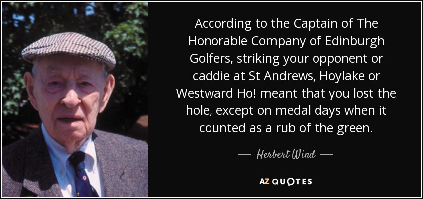 According to the Captain of The Honorable Company of Edinburgh Golfers, striking your opponent or caddie at St Andrews, Hoylake or Westward Ho! meant that you lost the hole, except on medal days when it counted as a rub of the green. - Herbert Wind