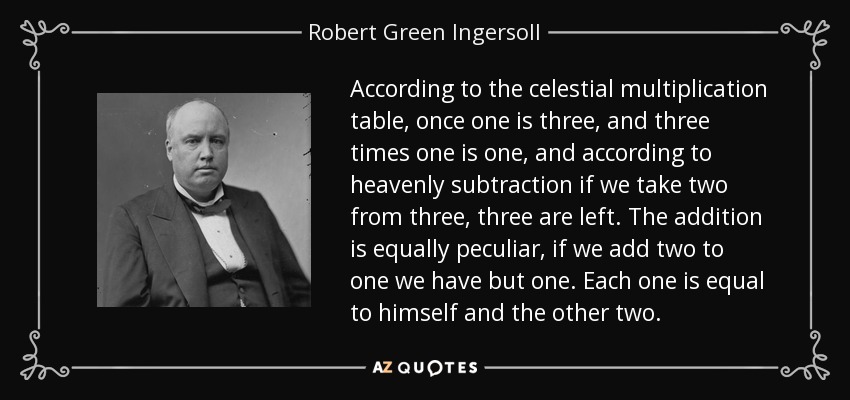 According to the celestial multiplication table, once one is three, and three times one is one, and according to heavenly subtraction if we take two from three, three are left. The addition is equally peculiar, if we add two to one we have but one. Each one is equal to himself and the other two. - Robert Green Ingersoll