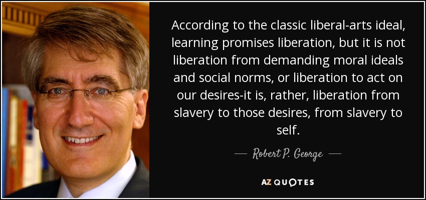 According to the classic liberal-arts ideal, learning promises liberation, but it is not liberation from demanding moral ideals and social norms, or liberation to act on our desires-it is, rather, liberation from slavery to those desires, from slavery to self. - Robert P. George