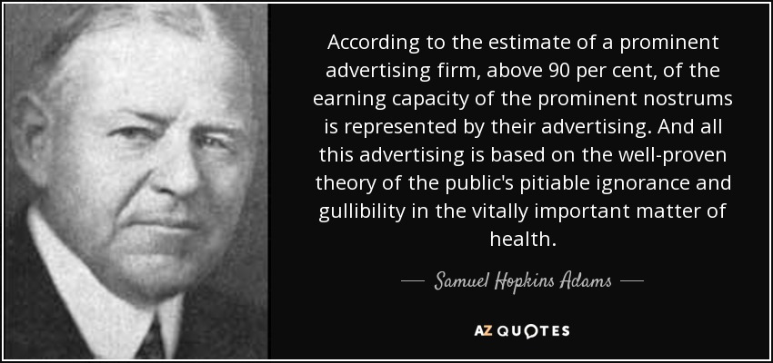 According to the estimate of a prominent advertising firm, above 90 per cent, of the earning capacity of the prominent nostrums is represented by their advertising. And all this advertising is based on the well-proven theory of the public's pitiable ignorance and gullibility in the vitally important matter of health. - Samuel Hopkins Adams