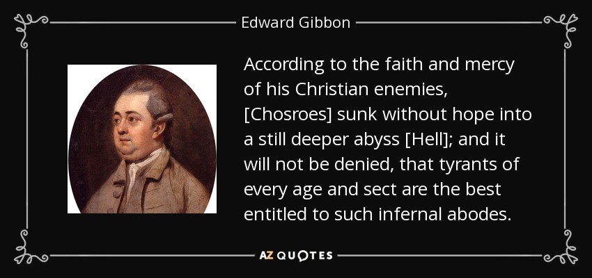 According to the faith and mercy of his Christian enemies, [Chosroes] sunk without hope into a still deeper abyss [Hell]; and it will not be denied, that tyrants of every age and sect are the best entitled to such infernal abodes. - Edward Gibbon