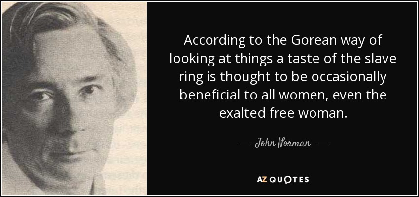 According to the Gorean way of looking at things a taste of the slave ring is thought to be occasionally beneficial to all women, even the exalted free woman. - John Norman