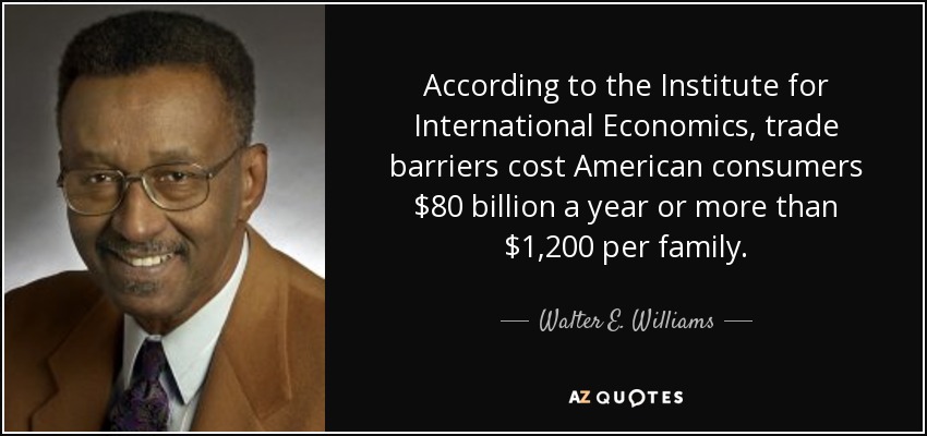 According to the Institute for International Economics, trade barriers cost American consumers $80 billion a year or more than $1,200 per family. - Walter E. Williams