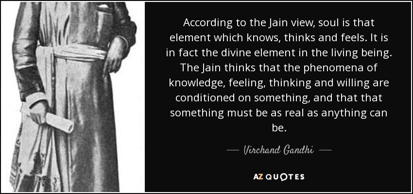 According to the Jain view, soul is that element which knows, thinks and feels. It is in fact the divine element in the living being. The Jain thinks that the phenomena of knowledge, feeling, thinking and willing are conditioned on something, and that that something must be as real as anything can be. - Virchand Gandhi