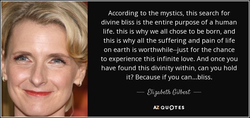 According to the mystics, this search for divine bliss is the entire purpose of a human life. this is why we all chose to be born, and this is why all the suffering and pain of life on earth is worthwhile--just for the chance to experience this infinite love. And once you have found this divinity within, can you hold it? Because if you can...bliss. - Elizabeth Gilbert