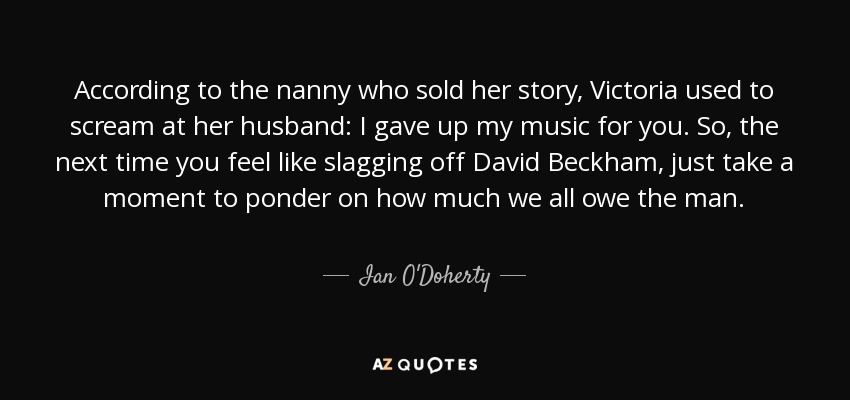 According to the nanny who sold her story, Victoria used to scream at her husband: I gave up my music for you. So, the next time you feel like slagging off David Beckham, just take a moment to ponder on how much we all owe the man. - Ian O'Doherty