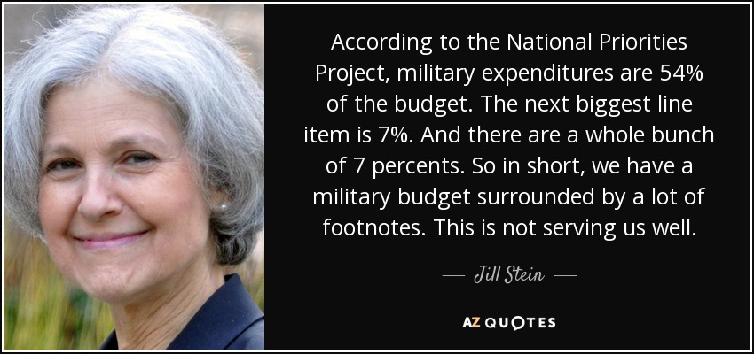 According to the National Priorities Project, military expenditures are 54% of the budget. The next biggest line item is 7%. And there are a whole bunch of 7 percents. So in short, we have a military budget surrounded by a lot of footnotes. This is not serving us well. - Jill Stein