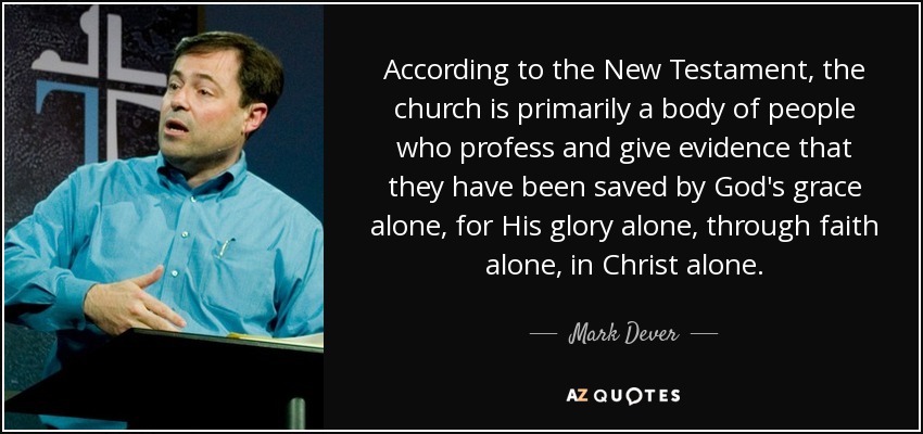 According to the New Testament, the church is primarily a body of people who profess and give evidence that they have been saved by God's grace alone, for His glory alone, through faith alone, in Christ alone. - Mark Dever