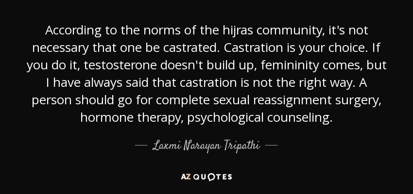 According to the norms of the hijras community, it's not necessary that one be castrated. Castration is your choice. If you do it, testosterone doesn't build up, femininity comes, but I have always said that castration is not the right way. A person should go for complete sexual reassignment surgery, hormone therapy, psychological counseling. - Laxmi Narayan Tripathi
