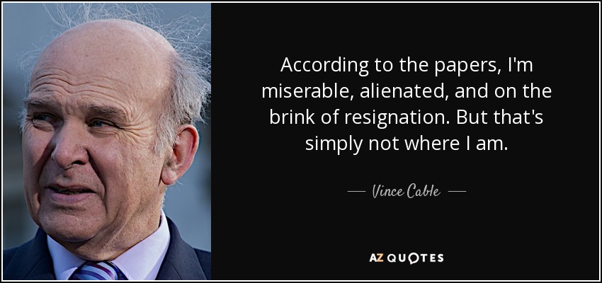 According to the papers, I'm miserable, alienated, and on the brink of resignation. But that's simply not where I am. - Vince Cable