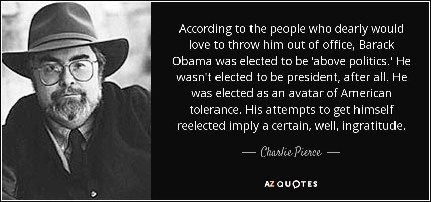 According to the people who dearly would love to throw him out of office, Barack Obama was elected to be 'above politics.' He wasn't elected to be president, after all. He was elected as an avatar of American tolerance. His attempts to get himself reelected imply a certain, well, ingratitude. - Charlie Pierce