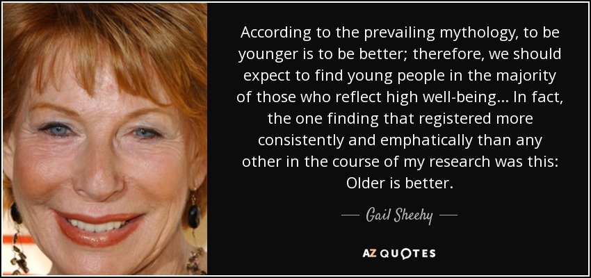 According to the prevailing mythology, to be younger is to be better; therefore, we should expect to find young people in the majority of those who reflect high well-being... In fact, the one finding that registered more consistently and emphatically than any other in the course of my research was this: Older is better. - Gail Sheehy