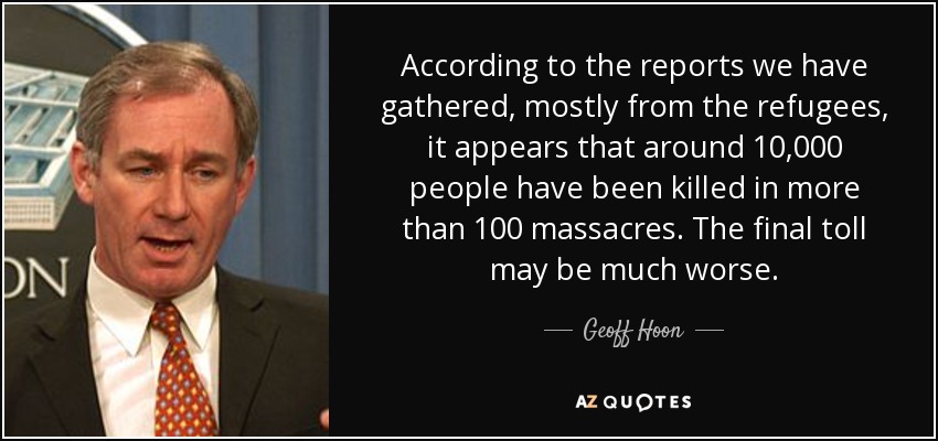 According to the reports we have gathered, mostly from the refugees, it appears that around 10,000 people have been killed in more than 100 massacres. The final toll may be much worse. - Geoff Hoon